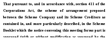 Text Box: That pursuant to, and in accordance with, section 411 of the 
Corporations Act, the scheme of arrangement proposed between the Scheme Company and its Scheme Creditors as contained in, and more particularly described, in the Scheme Booklet which the notice convening this meeting forms part is approved (with or without modification as approved by the Federal Court of Australia).
