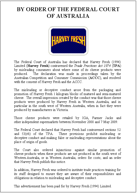 Text Box: BY ORDER OF THE FEDERAL COURT OF AUSTRALIA The Federal Court of Australia has declared that Harvey Fresh (1994) Limited (Harvey Fresh) contravened the Trade Practices Act 1974 (TPA) by misleading consumers about where some of its cheese products were produced. The declaration was made in proceedings taken by the Australian Competition and Consumer Commission (ACCC), and resolved with the consent of Harvey Fresh and the ACCC. The misleading or deceptive conduct arose from the packaging and promotion of Harvey Fresh 1 kilogram blocks of matured and semi-matured cheese. The overall impression created by the conduct was that those cheese products were produced by Harvey Fresh in Western Australia, and in particular in the south west of Western Australia, when in fact they were produced by manufacturers in Victoria. Those cheese products were retailed by IGA, Farmer Jacks and other independent supermarkets between November 2008 and 7 May 2009. The Federal Court declared that Harvey Fresh had contravened sections 52 and 53(eb) of the TPA. These provisions prohibit misleading or deceptive conduct and making false or misleading representations about the place of origin of goods. The Court also ordered injunctions against similar promotion of cheese products when these products are not produced in the south west of Western Australia, or in Western Australia; orders for costs; and an order that Harvey Fresh publish this notice. In addition, Harvey Fresh was ordered to institute trade practices training for its staff designed to ensure they are aware of their responsibilities and obligations in relation to misleading and deceptive conduct. This advertisement has been paid for by Harvey Fresh (1994) Limited.